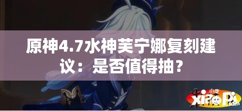 原神4.7水神芙宁娜复刻建议：是否值得抽？